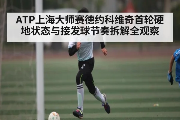 ATP上海大师赛德约科维奇首轮硬地状态与接发球节奏拆解全观察